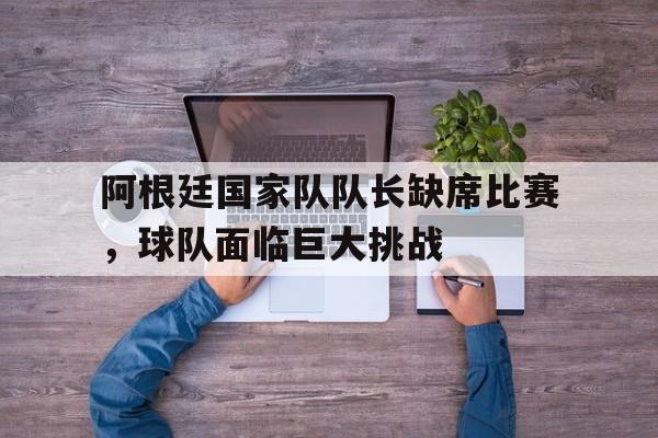 爱游戏中国官网-阿根廷国家队队长缺席比赛，球队面临巨大挑战的简单介绍